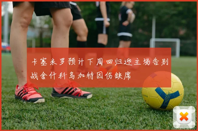 卡塞米罗预计下周回归迎主场告别战舍什科乌加特因伤缺席