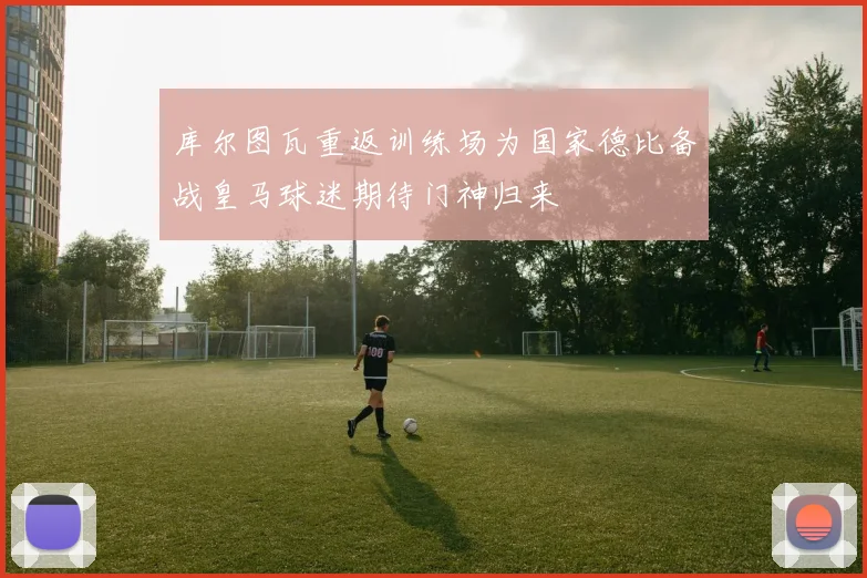 库尔图瓦重返训练场为国家德比备战皇马球迷期待门神归来