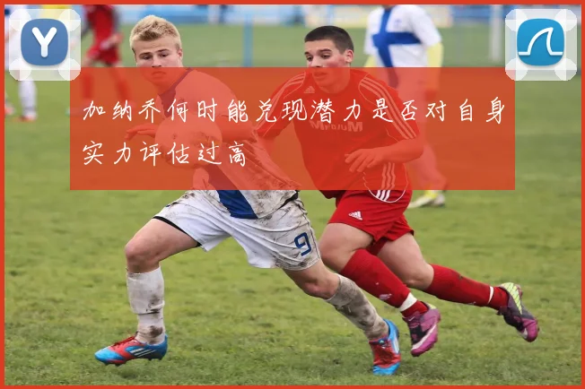 加纳乔何时能兑现潜力是否对自身实力评估过高
