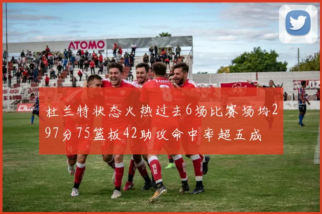 杜兰特状态火热过去6场比赛场均297分75篮板42助攻命中率超五成