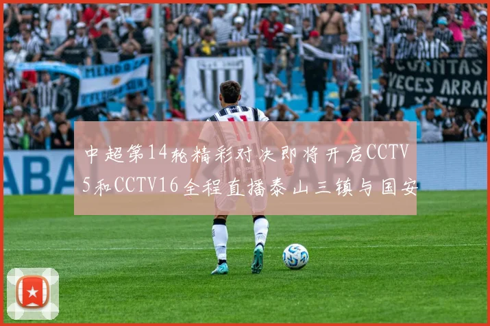 中超第14轮精彩对决即将开启CCTV5和CCTV16全程直播泰山三镇与国安河南之战