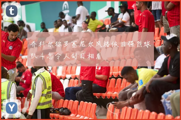 乔科尔称罗塞尼尔风格依旧强烈球队斗志令人刮目相看