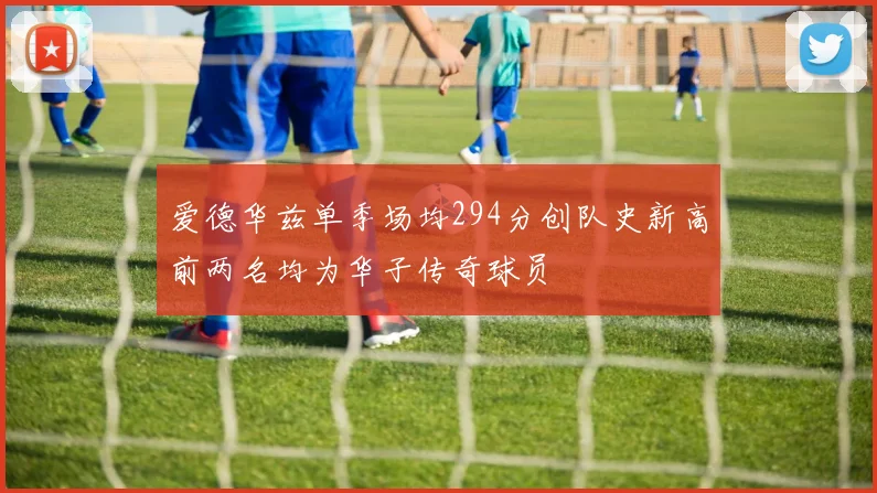 爱德华兹单季场均294分创队史新高前两名均为华子传奇球员