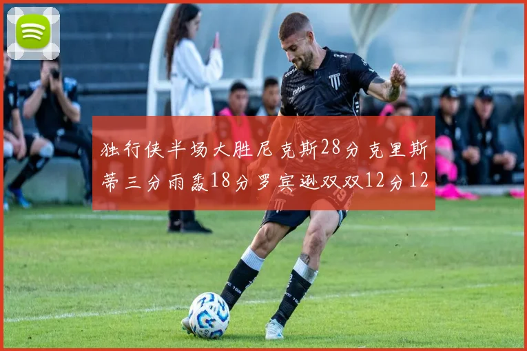 独行侠半场大胜尼克斯28分克里斯蒂三分雨轰18分罗宾逊双双12分12篮板表现出色