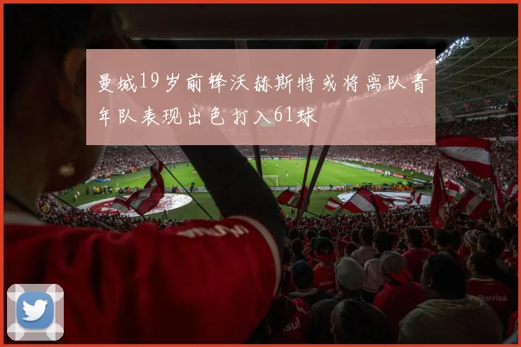 曼城19岁前锋沃赫斯特或将离队青年队表现出色打入61球