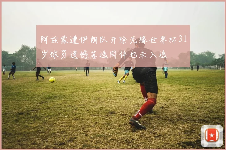 阿兹蒙遭伊朗队开除无缘世界杯31岁球员遗憾落选同伴也未入选