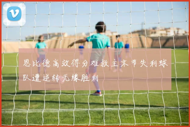 恩比德高效得分难救主末节失利球队遭逆转无缘胜利