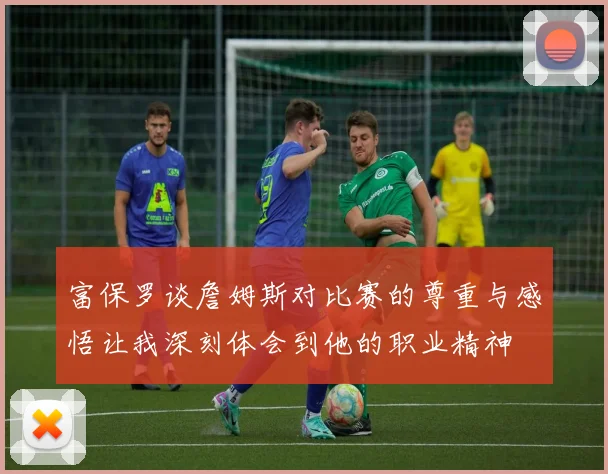 富保罗谈詹姆斯对比赛的尊重与感悟让我深刻体会到他的职业精神