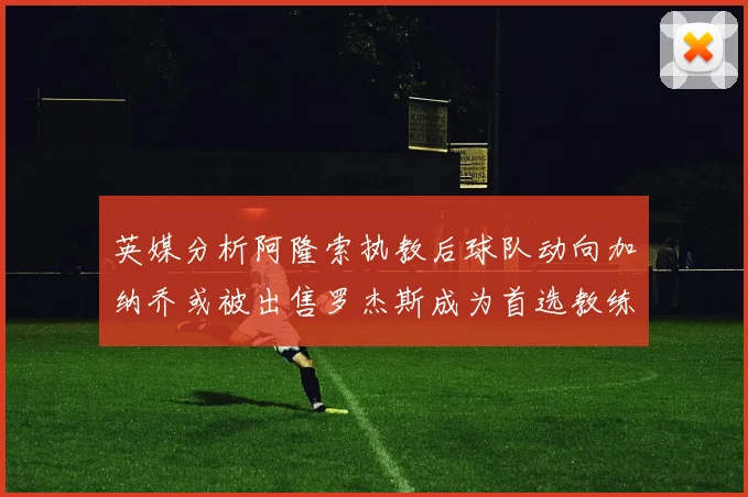 英媒分析阿隆索执教后球队动向加纳乔或被出售罗杰斯成为首选教练