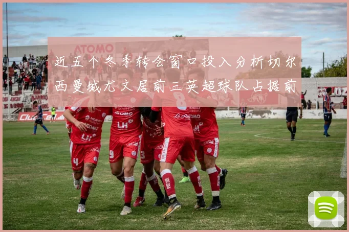 近五个冬季转会窗口投入分析切尔西曼城尤文居前三英超球队占据前十五名中的七席