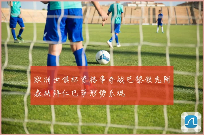 欧洲世俱杯资格争夺战巴黎领先阿森纳拜仁巴萨形势乐观