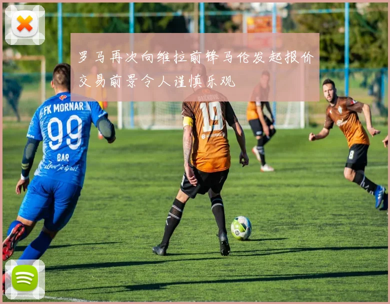 罗马再次向维拉前锋马伦发起报价交易前景令人谨慎乐观
