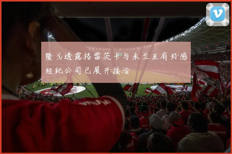 隆戈透露格雷茨卡与米兰互有好感经纪公司已展开接洽