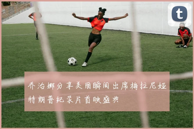 乔治娜分享美丽瞬间出席梅拉尼娅特朗普纪录片首映盛典
