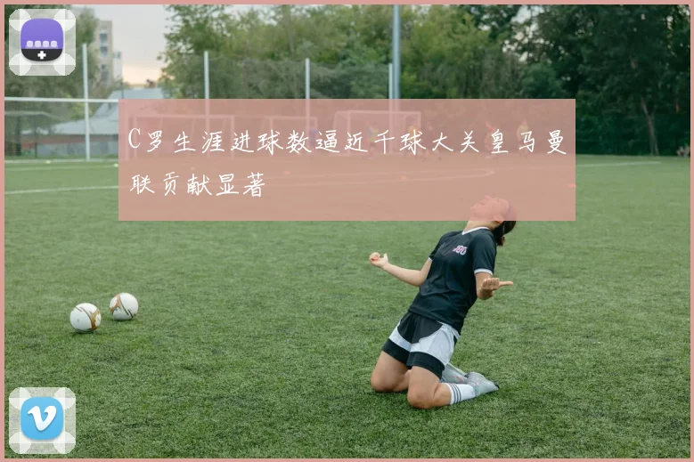 C罗生涯进球数逼近千球大关皇马曼联贡献显著